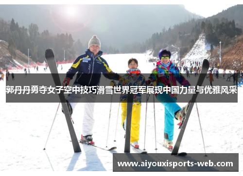 郭丹丹勇夺女子空中技巧滑雪世界冠军展现中国力量与优雅风采