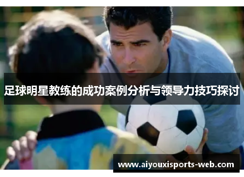 足球明星教练的成功案例分析与领导力技巧探讨