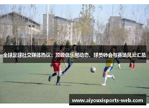 全球足球社交媒体热议：顶级俱乐部动态、球员转会与赛场风云汇总