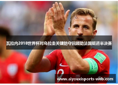 瓦拉内2018世界杯对乌拉圭关键防守回顾助法国挺进半决赛