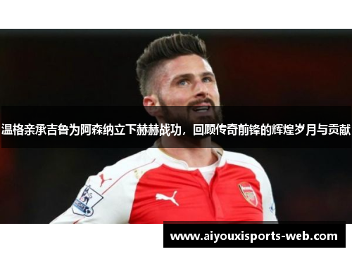 温格亲承吉鲁为阿森纳立下赫赫战功，回顾传奇前锋的辉煌岁月与贡献