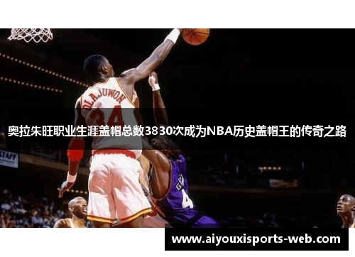 奥拉朱旺职业生涯盖帽总数3830次成为NBA历史盖帽王的传奇之路