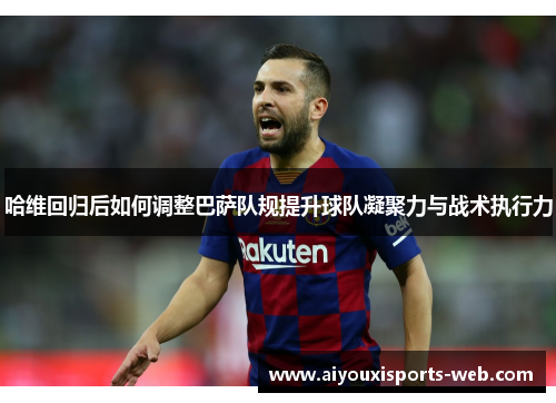 哈维回归后如何调整巴萨队规提升球队凝聚力与战术执行力