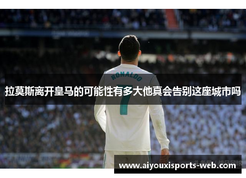 拉莫斯离开皇马的可能性有多大他真会告别这座城市吗