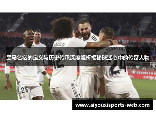 皇马名宿的定义与历史传承深度解析揭秘球迷心中的传奇人物