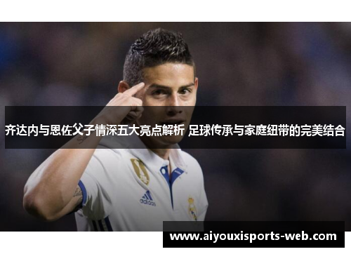 齐达内与恩佐父子情深五大亮点解析 足球传承与家庭纽带的完美结合
